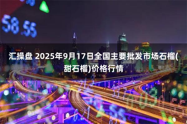 汇操盘 2025年9月17日全国主要批发市场石榴(甜石榴)价格行情