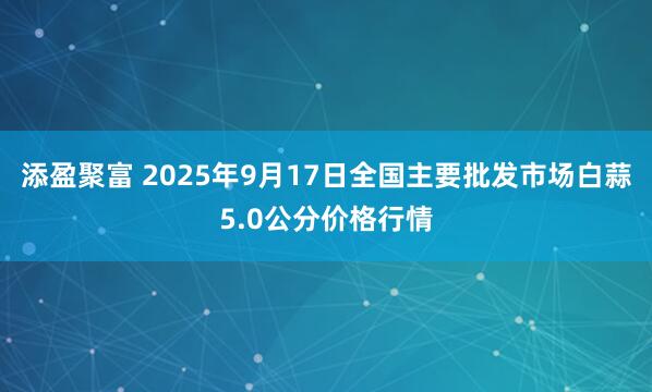 添盈聚富 2025年9月17日全国主要批发市场白蒜5.0公分价格行情