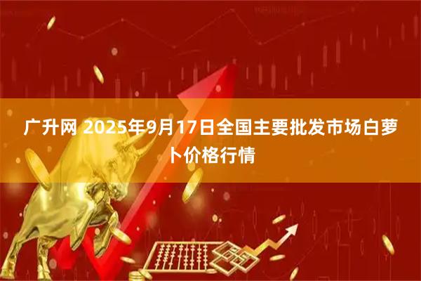 广升网 2025年9月17日全国主要批发市场白萝卜价格行情