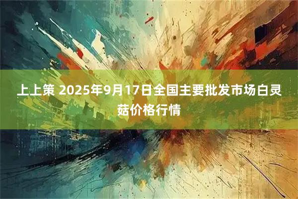 上上策 2025年9月17日全国主要批发市场白灵菇价格行情