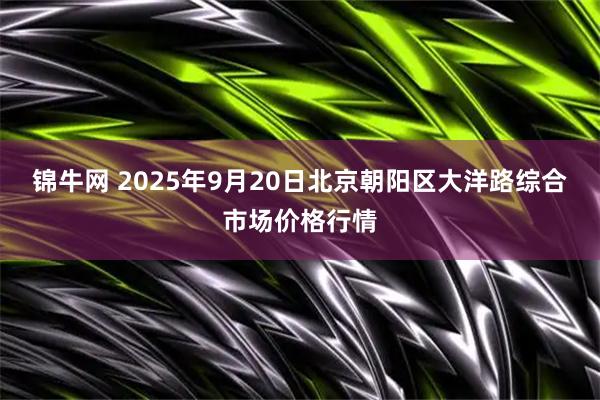 锦牛网 2025年9月20日北京朝阳区大洋路综合市场价格行情