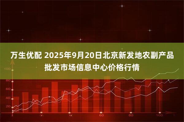 万生优配 2025年9月20日北京新发地农副产品批发市场信息中心价格行情