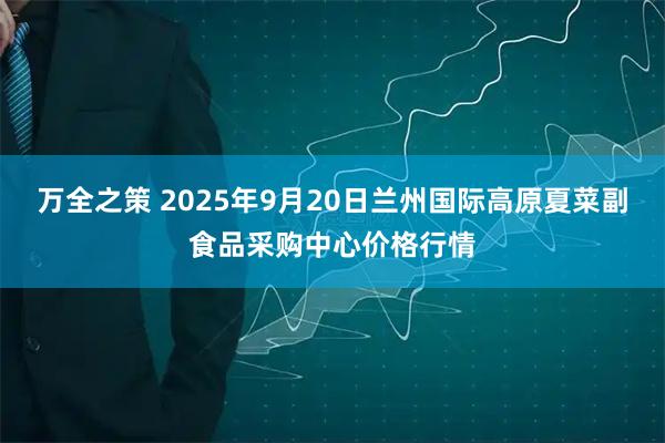 万全之策 2025年9月20日兰州国际高原夏菜副食品采购中心价格行情