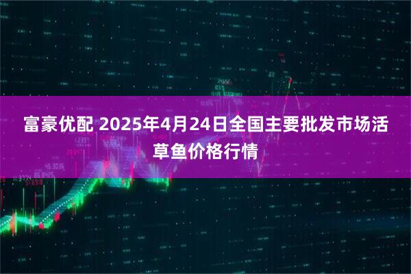 富豪优配 2025年4月24日全国主要批发市场活草鱼价格行情