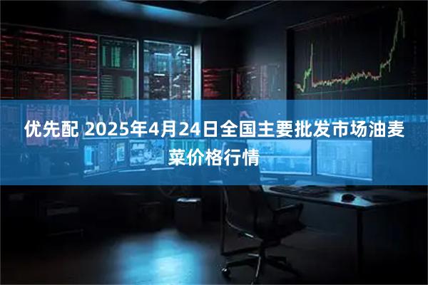 优先配 2025年4月24日全国主要批发市场油麦菜价格行情