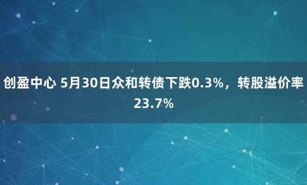 创盈中心 5月30日众和转债下跌0.3%，转股溢价率23.7%
