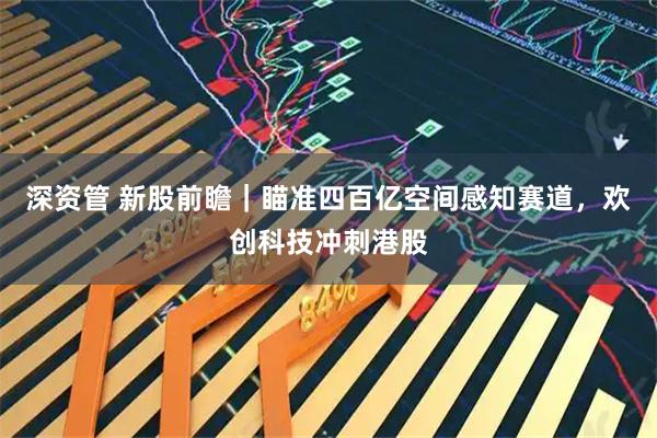 深资管 新股前瞻｜瞄准四百亿空间感知赛道，欢创科技冲刺港股