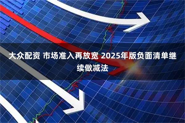 大众配资 市场准入再放宽 2025年版负面清单继续做减法