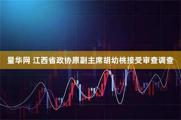 量华网 江西省政协原副主席胡幼桃接受审查调查