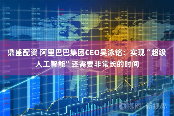 鼎盛配资 阿里巴巴集团CEO吴泳铭：实现“超级人工智能”还需要非常长的时间