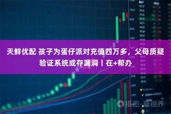 天鲜优配 孩子为蛋仔派对充值四万多，父母质疑验证系统或存漏洞丨在+帮办