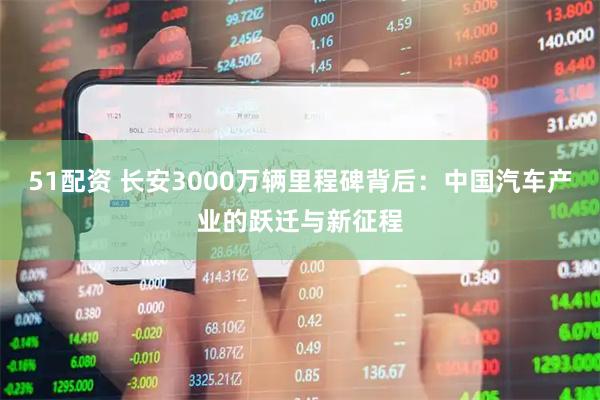 51配资 长安3000万辆里程碑背后：中国汽车产业的跃迁与新征程