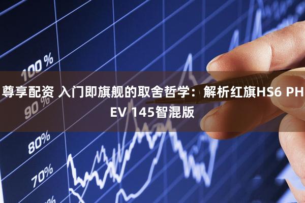 尊享配资 入门即旗舰的取舍哲学：解析红旗HS6 PHEV 145智混版