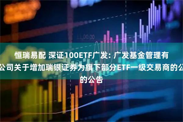 恒瑞易配 深证100ETF广发: 广发基金管理有限公司关于增加瑞银证券为旗下部分ETF一级交易商的公告