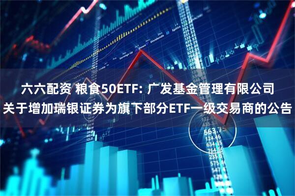 六六配资 粮食50ETF: 广发基金管理有限公司关于增加瑞银证券为旗下部分ETF一级交易商的公告