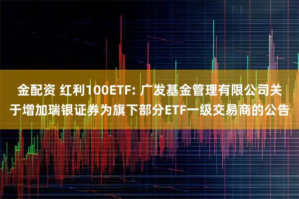 金配资 红利100ETF: 广发基金管理有限公司关于增加瑞银证券为旗下部分ETF一级交易商的公告