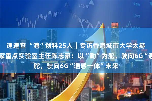 速速查 “港”创科25人｜专访香港城市大学太赫兹及毫米波国家重点实验室主任陈志豪：以“勤”为舵，驶向6G“通感一体”未来
