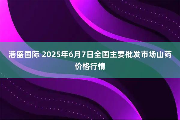 港盛国际 2025年6月7日全国主要批发市场山药价格行情
