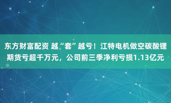东方财富配资 越“套”越亏！江特电机做空碳酸锂期货亏超千万元，公司前三季净利亏损1.13亿元