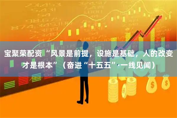 宝聚荣配资 “风景是前提，设施是基础，人的改变才是根本”（奋进“十五五”·一线见闻）