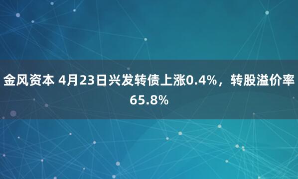 金风资本 4月23日兴发转债上涨0.4%，转股溢价率65.8%