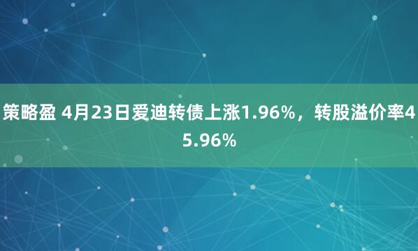 策略盈 4月23日爱迪转债上涨1.96%，转股溢价率45.96%