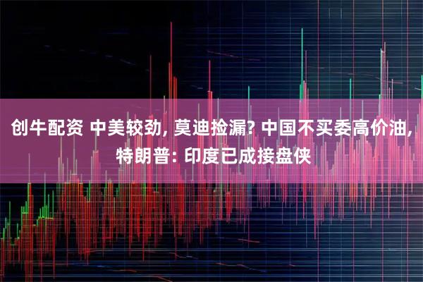 创牛配资 中美较劲, 莫迪捡漏? 中国不买委高价油, 特朗普: 印度已成接盘侠