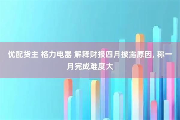 优配货主 格力电器 解释财报四月披露原因, 称一月完成难度大