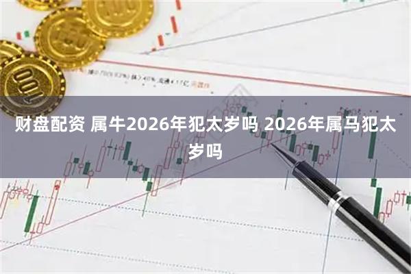 财盘配资 属牛2026年犯太岁吗 2026年属马犯太岁吗
