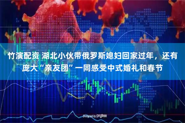 竹演配资 湖北小伙带俄罗斯媳妇回家过年，还有庞大“亲友团”一同感受中式婚礼和春节