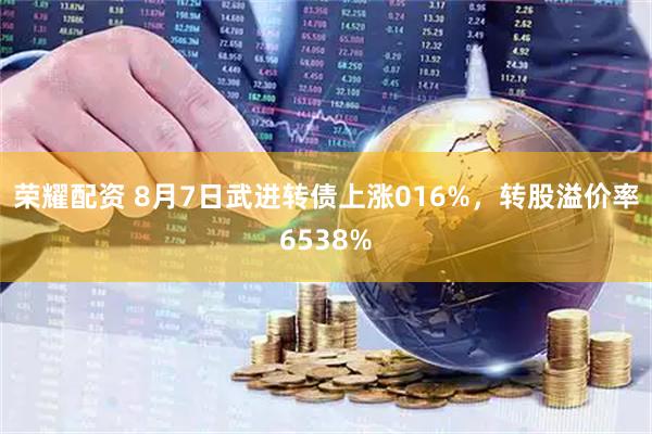 荣耀配资 8月7日武进转债上涨016%，转股溢价率6538%
