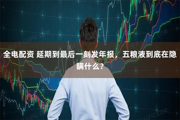 全电配资 延期到最后一刻发年报，五粮液到底在隐瞒什么？