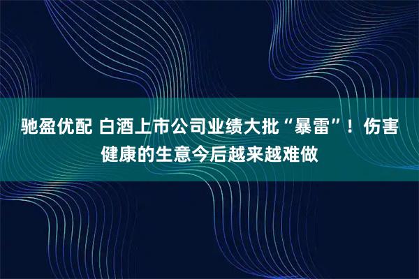 驰盈优配 白酒上市公司业绩大批“暴雷”！伤害健康的生意今后越来越难做